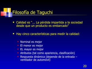 20
Filosofía de Taguchi
 Calidad es “... La pérdida impartida a la sociedad
desde que un producto es embarcado”
 Hay cinco características para medir la calidad:
 Nominal es mejor
 El menor es mejor
 EL mayor es mejor
 Atributos (tal como apariencia, clasificación)
 Respuesta dinámica (depende de la entrada –
ventilador de automóvil)
 