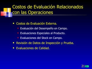 211
Costos de Evaluación Relacionados
con las Operaciones
 Costos de Evaluación Externa.
 Evaluación del Desempeño en Campo.
 Evaluaciones Especiales al Producto.
 Evaluaciones del Stock en Campo.
 Revisión de Datos de Inspección y Prueba.
 Evaluaciones de Calidad.
 