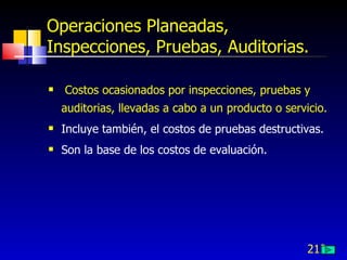 212
Operaciones Planeadas,
Inspecciones, Pruebas, Auditorias.
 Costos ocasionados por inspecciones, pruebas y
auditorias, llevadas a cabo a un producto o servicio.
 Incluye también, el costos de pruebas destructivas.
 Son la base de los costos de evaluación.
 