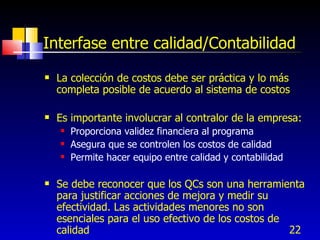 22
Interfase entre calidad/Contabilidad
 La colección de costos debe ser práctica y lo más
completa posible de acuerdo al sistema de costos
 Es importante involucrar al contralor de la empresa:
 Proporciona validez financiera al programa
 Asegura que se controlen los costos de calidad
 Permite hacer equipo entre calidad y contabilidad
 Se debe reconocer que los QCs son una herramienta
para justificar acciones de mejora y medir su
efectividad. Las actividades menores no son
esenciales para el uso efectivo de los costos de
calidad
 