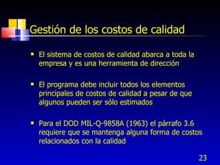 23
Gestión de los costos de calidad
 El sistema de costos de calidad abarca a toda la
empresa y es una herramienta de dirección
 El programa debe incluir todos los elementos
principales de costos de calidad a pesar de que
algunos pueden ser sólo estimados
 Para el DOD MIL-Q-9858A (1963) el párrafo 3.6
requiere que se mantenga alguna forma de costos
relacionados con la calidad
 