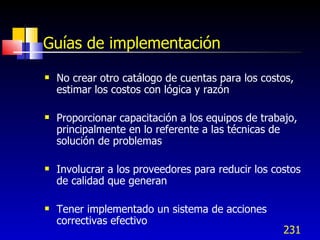 231
Guías de implementación
 No crear otro catálogo de cuentas para los costos,
estimar los costos con lógica y razón
 Proporcionar capacitación a los equipos de trabajo,
principalmente en lo referente a las técnicas de
solución de problemas
 Involucrar a los proveedores para reducir los costos
de calidad que generan
 Tener implementado un sistema de acciones
correctivas efectivo
 