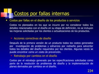 234
Costos por fallas internas
 Costos por fallas en el diseño de los productos o servicios
Costos no planeados en los que se incurre por no considerar todos los
detalles relacionados con el diseño en su etapa de definición, no se incluyen
las mejoras solicitadas por los clientes o actualizaciones de los productos.
 Acciones correctivas de diseño
Después de la primera versión de un producto todos los costos generados
por investigación de problemas y esfuerzos por rediseño para solventar
todos los detalles del diseño requeridos por los clientes. Algunas veces se
puede encontrar como un costo de prevención.
 Retrabajo por cambios en el diseño
Costos por el retrabajo generado por las especificaciones solicitadas como
parte de la resolución de problemas de diseño y la implementación de
planes derivados por cambios en el diseño.
 