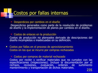 235
Costos por fallas internas
 Desperdicios por cambios en el diseño
Desperdicios generados como parte de la resolución de problemas
de diseño y la implementación de planes por cambios en el diseño.
 Costos de enlaces en la producción
Costos de producción no planeados derivado de descripciones del
diseño incompletas o inadecuadas en su definición.
 Costos por fallas en el proceso de aprovisionamiento
Costos en los que se incurre por compras rechazadas
 Costos por compras de material rechazado
Costos por recibir y verificar materiales que no cumplen con las
especificaciones (inspecciones). Incluye la documentación por el
rechazo, revisiones, evaluación, ordenes de surtimiento
mantenimiento y transportación de dichos materiales.
 