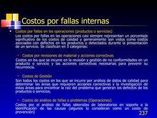 237
Costos por fallas internas
 Costos por fallas en las operaciones (productos o servicios)
Los costos por fallas en las operaciones casi siempre representan un porcentaje
significativo de los costos de calidad y generalmente son vistos como costos
asociados con defectos en los productos o detectados durante la presentación
de un servicio. Se clasifican en 3 categorías:
 Costos por revisiones de material y acciones correctivas
Costos en los que se incurre en la revisión y gestión de no conformidades en un
producto o servicio y las acciones correctivas necesarias para prevenir su
recurrencia.
 Costos de Gestión
Son todos los costos en los que se incurre por análisis de datos de calidad para
determinar las áreas que requieren acciones correctivas y la investigación de
estas áreas para encontrar la raíz del problema que generan los defectos de los
productos o servicios.
 Costos de análisis de fallas o problemas (Operaciones)
Costos por el análisis de fallas obtenidas de laboratorios en soporte a la
identificación de las causas (algunos lo consideran como un costo de
prevención)
 