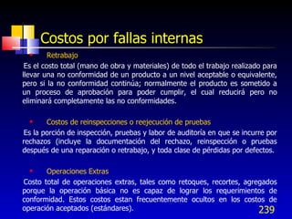 239
Costos por fallas internas
 Retrabajo
Es el costo total (mano de obra y materiales) de todo el trabajo realizado para
llevar una no conformidad de un producto a un nivel aceptable o equivalente,
pero si la no conformidad continúa; normalmente el producto es sometido a
un proceso de aprobación para poder cumplir, el cual reducirá pero no
eliminará completamente las no conformidades.
 Costos de reinspecciones o reejecución de pruebas
Es la porción de inspección, pruebas y labor de auditoría en que se incurre por
rechazos (incluye la documentación del rechazo, reinspección o pruebas
después de una reparación o retrabajo, y toda clase de pérdidas por defectos.
 Operaciones Extras
Costo total de operaciones extras, tales como retoques, recortes, agregados
porque la operación básica no es capaz de lograr los requerimientos de
conformidad. Estos costos estan frecuentemente ocultos en los costos de
operación aceptados (estándares).
 