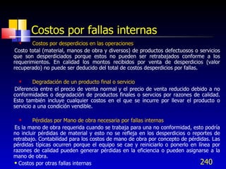 240
Costos por fallas internas
 Costos por desperdicios en las operaciones
Costo total (material, manos de obra y diversos) de productos defectuosos o servicios
que son desperdiciados porque estos no pueden ser retrabajados conforme a los
requerimientos. En calidad los montos recibidos por venta de desperdicios (valor
recuperado) no puede ser deducido del total de costos desperdicios por fallas.
 Degradación de un producto final o servicio
Diferencia entre el precio de venta normal y el precio de venta reducido debido a no
conformidades o degradación de productos finales o servcios por razones de calidad.
Esto también incluye cualquier costos en el que se incurre por llevar el producto o
servicio a una condición vendible.
 Pérdidas por Mano de obra necesaria por fallas internas
Es la mano de obra requerida cuando se trabaja para una no conformidad, esto podría
no incluir pérdidas de material y esto no se refleja en los desperdicios o reportes de
retrabajo. Contabilidad para los costos de mano de obra por concepto de pérdidas. Las
pérdidas típicas ocurren porque el equipo se cae y reiniciarlo o ponerlo en línea por
razones de calidad pueden generar pérdidas en la eficiencia o pueden asignarse a la
mano de obra.
 Costos por otras fallas internas
 