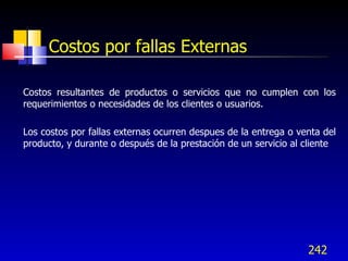 242
Costos por fallas Externas
Costos resultantes de productos o servicios que no cumplen con los
requerimientos o necesidades de los clientes o usuarios.
Los costos por fallas externas ocurren despues de la entrega o venta del
producto, y durante o después de la prestación de un servicio al cliente
 