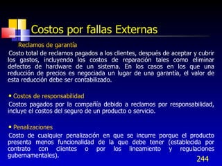 244
Costos por fallas Externas
• Reclamos de garantía
Costo total de reclamos pagados a los clientes, después de aceptar y cubrir
los gastos, incluyendo los costos de reparación tales como eliminar
defectos de hardware de un sistema. En los casos en los que una
reducción de precios es negociada un lugar de una garantía, el valor de
esta reducción debe ser contabilizado.
 Costos de responsabilidad
Costos pagados por la compañía debido a reclamos por responsabilidad,
incluye el costos del seguro de un producto o servicio.
 Penalizaciones
Costo de cualquier penalización en que se incurre porque el producto
presenta menos funcionalidad de la que debe tener (establecida por
contrato con clientes o por los lineamiento y regulaciones
gubernamentales).
 