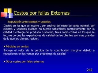 245
Costos por fallas Externas
• Reputación ante clientes y usuarios
Costos en los que se incurre , por encima del costo de venta normal, por
clientes y usuarios quienes no fueron satisfechos completamente con la
calidad o entrega del producto o servicio, tales como costos en los que se
incurre porque las expectativas de calidad de los clientes son más grandes
de lo que los clientes reciben.
 Pérdidas en ventas
Incluye el valor de la pérdida de la contribución marginal debido a
reducciones en las ventas por problemas de calidad.
 Otros costos por fallas externas
 