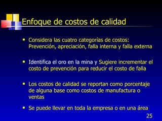 25
Enfoque de costos de calidad
 Considera las cuatro categorías de costos:
Prevención, apreciación, falla interna y falla externa
 Identifica el oro en la mina y Sugiere incrementar el
costo de prevención para reducir el costo de falla
 Los costos de calidad se reportan como porcentaje
de alguna base como costos de manufactura o
ventas
 Se puede llevar en toda la empresa o en una área
 
