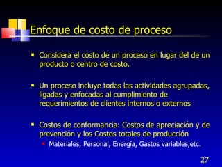 27
Enfoque de costo de proceso
 Considera el costo de un proceso en lugar del de un
producto o centro de costo.
 Un proceso incluye todas las actividades agrupadas,
ligadas y enfocadas al cumplimiento de
requerimientos de clientes internos o externos
 Costos de conformancia: Costos de apreciación y de
prevención y los Costos totales de producción
 Materiales, Personal, Energía, Gastos variables,etc.
 