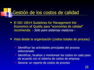 29
Gestión de los costos de calidad
 El ISO 10014 Guidelines for Management the
Economics of Quality para “economías de calidad”
recomienda: - Sólo para sistemas maduros -
 Vista desde la organización (costos totales de proceso)
 Identificar las actividades principales del proceso
seleccionado
 Identificar, localizar y monitorear los costos en cada paso
de acuerdo con el sistema de costos de empresa
 Generar un reporte de costos de proceso
 