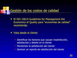 30
Gestión de los costos de calidad
 El ISO 10014 Guidelines for Management the
Economics of Quality para “economías de calidad”
recomienda:
 Vista desde el cliente
 Identificar los factores que causan insatisfacción,
satisfacción y deleite en el cliente
 Monitorear la satisfacción del cliente
 Generar un reporte de satisfacción del cliente
 