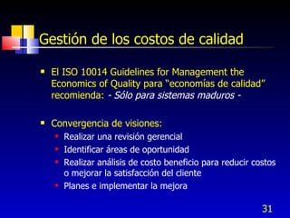 31
Gestión de los costos de calidad
 El ISO 10014 Guidelines for Management the
Economics of Quality para “economías de calidad”
recomienda: - Sólo para sistemas maduros -
 Convergencia de visiones:
 Realizar una revisión gerencial
 Identificar áreas de oportunidad
 Realizar análisis de costo beneficio para reducir costos
o mejorar la satisfacción del cliente
 Planes e implementar la mejora
 