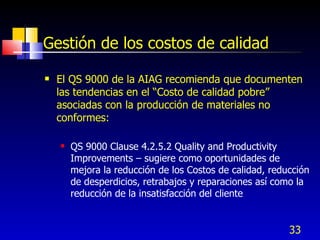 33
Gestión de los costos de calidad
 El QS 9000 de la AIAG recomienda que documenten
las tendencias en el “Costo de calidad pobre”
asociadas con la producción de materiales no
conformes:
 QS 9000 Clause 4.2.5.2 Quality and Productivity
Improvements – sugiere como oportunidades de
mejora la reducción de los Costos de calidad, reducción
de desperdicios, retrabajos y reparaciones así como la
reducción de la insatisfacción del cliente
 