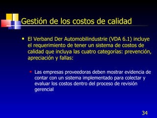 34
Gestión de los costos de calidad
 El Verband Der Automobilindustrie (VDA 6.1) incluye
el requerimiento de tener un sistema de costos de
calidad que incluya las cuatro categorías: prevención,
apreciación y fallas:
 Las empresas proveedoras deben mostrar evidencia de
contar con un sistema implementado para colectar y
evaluar los costos dentro del proceso de revisión
gerencial
 