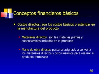 36
Conceptos financieros básicos
 Costos directos: son los costos básicos o estándar en
la manufactura del producto
 Materiales directos: son las materias primas y
subensambles incluidos en el producto
 Mano de obra directa: personal asignado a convertir
los materiales directos y otros insumos para realizar el
producto terminado
 