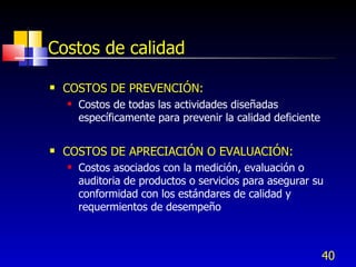 40
Costos de calidad
 COSTOS DE PREVENCIÓN:
 Costos de todas las actividades diseñadas
específicamente para prevenir la calidad deficiente
 COSTOS DE APRECIACIÓN O EVALUACIÓN:
 Costos asociados con la medición, evaluación o
auditoria de productos o servicios para asegurar su
conformidad con los estándares de calidad y
requermientos de desempeño
 