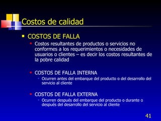 41
Costos de calidad
 COSTOS DE FALLA
 Costos resultantes de productos o servicios no
conformes a los requerimientos o necesidades de
usuarios o clientes – es decir los costos resultantes de
la pobre calidad
 COSTOS DE FALLA INTERNA
 Ocurren antes del embarque del producto o del desarrollo del
servicio al cliente
 COSTOS DE FALLA EXTERNA
 Ocurren después del embarque del producto o durante o
después del desarrollo del servicio al cliente
 