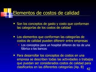 42
Elementos de costos de calidad
 Son los conceptos de gasto y costo que conforman
las categorías de los costos de calidad
 Los elementos que conforman las categorías de
costos de calidad pueden difererir entre empresas
 Los conceptos para un hospital difieren de los de una
fábrica o los bancos
 Para desarrollar los conceptos de costos en una
empresa se describen todas las actividades o trabajos
que puedan ser considerados costos de calidad para
clasificarlos en las diferentes categorías (Ap. B)
 