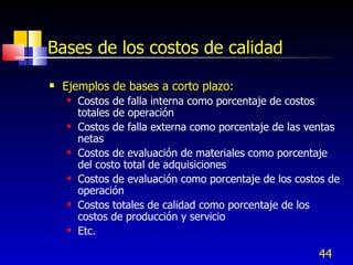 44
Bases de los costos de calidad
 Ejemplos de bases a corto plazo:
 Costos de falla interna como porcentaje de costos
totales de operación
 Costos de falla externa como porcentaje de las ventas
netas
 Costos de evaluación de materiales como porcentaje
del costo total de adquisiciones
 Costos de evaluación como porcentaje de los costos de
operación
 Costos totales de calidad como porcentaje de los
costos de producción y servicio
 Etc.
 