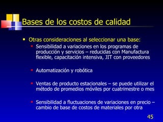 45
Bases de los costos de calidad
 Otras consideraciones al seleccionar una base:
 Sensibilidad a variaciones en los programas de
producción y servicios – reducidas con Manufactura
flexible, capacitación intensiva, JIT con proveedores
 Automatización y robótica
 Ventas de producto estacionales – se puede utilizar el
método de promedios móviles por cuatrimestre o mes
 Sensibilidad a fluctuaciones de variaciones en precio –
cambio de base de costos de materiales por otra
 