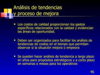 46
Análisis de tendencias
y proceso de mejora
 Los costos de calidad proporcionan los gastos
específicos relacionados con la calidad y evidencian
las áreas de oportunidad.
 Deben ser organizados para facilitar los análisis de
tendencias de costos en el tiempo que permitan
observar si la situación mejora o empeora
 Se pueden hacer análisis de tendencia a largo plazo
en años para propósitos estratégicos y a corto plazo
en semanas o meses para los operativos
 