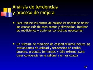 47
Análisis de tendencias
y proceso de mejora
 Para reducir los costos de calidad es necesario hallar
las causas raíz de esos costos y eliminarlas. Realizar
las mediciones y acciones correctivas necesarias.
 Un sistema de medición de calidad mínimo incluye las
evaluaciones de calidad y tendencias en recibo,
proceso, producto terminado y falla externa, para
crear conciencia en la calidad y en los costos
 