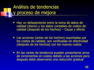 48
Análisis de tendencias
y proceso de mejora
 Hay un defasamiento entre la toma de datos de
calidad (diario) y los datos contables de costos de
calidad (después de los hechos) – Causa y efecto
 Las acciones (antes de los hechos) soportadas por
los costos de calidad, son verificadas en efectividad
(después de los hechos) con los nuevos costos
 En las cartas de tendencia pueden presentarse picos
de incrementos en costos debido a las acciones pero
después debe observarse una reducción gradual
 