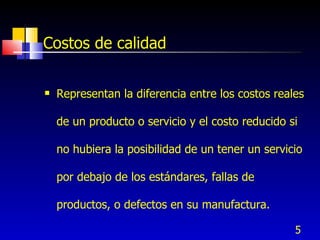 5
Costos de calidad
 Representan la diferencia entre los costos reales
de un producto o servicio y el costo reducido si
no hubiera la posibilidad de un tener un servicio
por debajo de los estándares, fallas de
productos, o defectos en su manufactura.
 