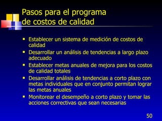 50
Pasos para el programa
de costos de calidad
 Establecer un sistema de medición de costos de
calidad
 Desarrollar un análisis de tendencias a largo plazo
adecuado
 Establecer metas anuales de mejora para los costos
de calidad totales
 Desarrollar análisis de tendencias a corto plazo con
metas individuales que en conjunto permitan lograr
las metas anuales
 Monitorear el desempeño a corto plazo y tomar las
acciones correctivas que sean necesarias
 