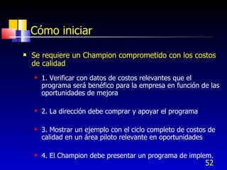 52
Cómo iniciar
 Se requiere un Champion comprometido con los costos
de calidad
 1. Verificar con datos de costos relevantes que el
programa será benéfico para la empresa en función de las
oportunidades de mejora
 2. La dirección debe comprar y apoyar el programa
 3. Mostrar un ejemplo con el ciclo completo de costos de
calidad en un área piloto relevante en oportunidades
 4. El Champion debe presentar un programa de implem.
 