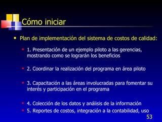 53
Cómo iniciar
 Plan de implementación del sistema de costos de calidad:
 1. Presentación de un ejemplo piloto a las gerencias,
mostrando como se lograrán los beneficios
 2. Coordinar la realización del programa en área piloto
 3. Capacitación a las áreas involucradas para fomentar su
interés y participación en el programa
 4. Colección de los datos y análisis de la información
 5. Reportes de costos, integración a la contabilidad, uso
 
