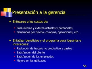 54
Presentación a la gerencia
 Enfocarse a los costos de:
 Falla interna y externa actuales y potenciales
 Generados por diseño, compras, operaciones, etc.
 Enfatizar beneficios y el programa para lograrlos e
inversiones:
 Reducción de trabajo no productivo y gastos
 Satisfacción del cliente
 Satisfacción de los empleados
 Mejora en las utilidades
 