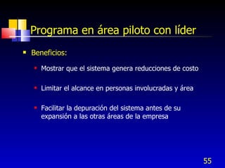 55
Programa en área piloto con líder
 Beneficios:
 Mostrar que el sistema genera reducciones de costo
 Limitar el alcance en personas involucradas y área
 Facilitar la depuración del sistema antes de su
expansión a las otras áreas de la empresa
 