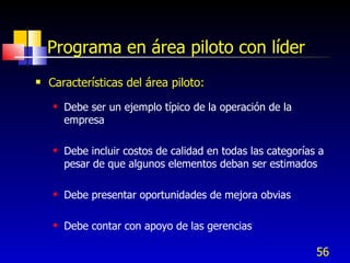 56
Programa en área piloto con líder
 Características del área piloto:
 Debe ser un ejemplo típico de la operación de la
empresa
 Debe incluir costos de calidad en todas las categorías a
pesar de que algunos elementos deban ser estimados
 Debe presentar oportunidades de mejora obvias
 Debe contar con apoyo de las gerencias
 