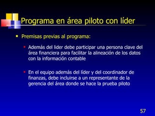 57
Programa en área piloto con líder
 Premisas previas al programa:
 Además del lider debe participar una persona clave del
área financiera para facilitar la alineación de los datos
con la información contable
 En el equipo además del líder y del coordinador de
finanzas, debe incluirse a un representante de la
gerencia del área donde se hace la prueba piloto
 