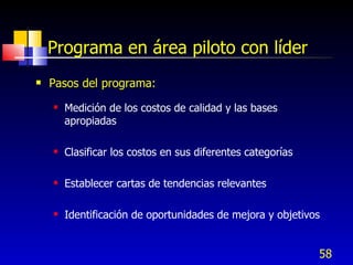 58
Programa en área piloto con líder
 Pasos del programa:
 Medición de los costos de calidad y las bases
apropiadas
 Clasificar los costos en sus diferentes categorías
 Establecer cartas de tendencias relevantes
 Identificación de oportunidades de mejora y objetivos
 