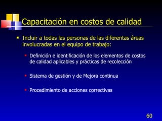 60
Capacitación en costos de calidad
 Incluir a todas las personas de las diferentas áreas
involucradas en el equipo de trabajo:
 Definición e identificación de los elementos de costos
de calidad aplicables y prácticas de recolección
 Sistema de gestión y de Mejora continua
 Procedimiento de acciones correctivas
 