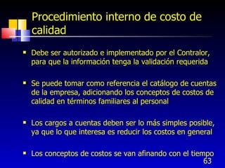 63
Procedimiento interno de costo de
calidad
 Debe ser autorizado e implementado por el Contralor,
para que la información tenga la validación requerida
 Se puede tomar como referencia el catálogo de cuentas
de la empresa, adicionando los conceptos de costos de
calidad en términos familiares al personal
 Los cargos a cuentas deben ser lo más simples posible,
ya que lo que interesa es reducir los costos en general
 Los conceptos de costos se van afinando con el tiempo
 