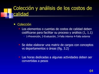 64
Colección y análisis de los costos de
calidad
 Colección
 Los elementos o cuentas de costos de calidad deben
codificarse para facilitar su proceso y análisis (1, 1.1)
 1-Prevención, 2-Evaluación, 3-Falla interna 4-Falla externa
 Se debe elaborar una matriz de cargos con conceptos
vs departamentos o áreas (fig. 3.2)
 Las horas dedicadas a algunas actividades deben ser
convertidas a pesos
 