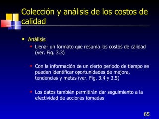 65
Colección y análisis de los costos de
calidad
 Análisis
 Llenar un formato que resuma los costos de calidad
(ver. Fig. 3.3)
 Con la información de un cierto periodo de tiempo se
pueden identificar oportunidades de mejora,
tendencias y metas (ver. Fig. 3.4 y 3.5)
 Los datos también permitirán dar seguimiento a la
efectividad de acciones tomadas
 