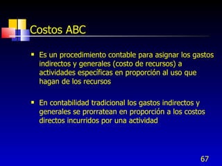 67
Costos ABC
 Es un procedimiento contable para asignar los gastos
indirectos y generales (costo de recursos) a
actividades específicas en proporción al uso que
hagan de los recursos
 En contabilidad tradicional los gastos indirectos y
generales se prorratean en proporción a los costos
directos incurridos por una actividad
 