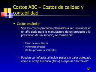 68
Costos ABC – Costos de calidad y
contabilidad
 Costos estándar
 Son los costos promedio planeados a ser incurridos en
un año dado para la manufactura de un producto o la
prestación de un servicio, se forman de:
 Mano de obra directa
 Materiales directos
 Gastos generales e indirectos
 Pueden ser inflados al incluir pasos sin valor agregado
como el scrap histórico (10%) o esperas “normales”
 