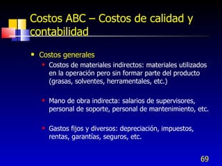 69
Costos ABC – Costos de calidad y
contabilidad
 Costos generales
 Costos de materiales indirectos: materiales utilizados
en la operación pero sin formar parte del producto
(grasas, solventes, herramentales, etc.)
 Mano de obra indirecta: salarios de supervisores,
personal de soporte, personal de mantenimiento, etc.
 Gastos fijos y diversos: depreciación, impuestos,
rentas, garantías, seguros, etc.
 