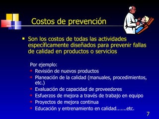 7
Costos de prevención
 Son los costos de todas las actividades
específicamente diseñados para prevenir fallas
de calidad en productos o servicios
Por ejemplo:
 Revisión de nuevos productos
 Planeación de la calidad (manuales, procedimientos,
etc.)
 Evaluación de capacidad de proveedores
 Esfuerzos de mejora a través de trabajo en equipo
 Proyectos de mejora continua
 Educación y entrenamiento en calidad.......etc.
 