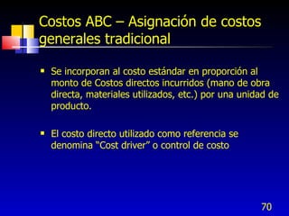 70
Costos ABC – Asignación de costos
generales tradicional
 Se incorporan al costo estándar en proporción al
monto de Costos directos incurridos (mano de obra
directa, materiales utilizados, etc.) por una unidad de
producto.
 El costo directo utilizado como referencia se
denomina “Cost driver” o control de costo
 