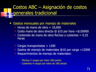 71
Costos ABC – Asignación de costos
generales tradicional
 Gastos mensuales por manejo de materiales
 Horas de mano de obra = 10,000
 Costo mano de obra directa @ $15 por hora =$150000
 Contenido de mano de obra flechas y cubiertas = 0.25
horas
 Cargas transportadas = 1200
 Gastos de manejo de materiales @10 por carga =12000
 Requerimientos de manejo de materiales:
 Flechas 2 cargas por lotes 100 partes
 Cubiertas 4 cargas por lotes de 100 piezas
 