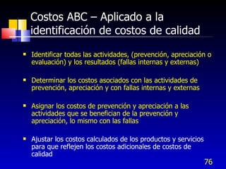 76
Costos ABC – Aplicado a la
identificación de costos de calidad
 Identificar todas las actividades, (prevención, apreciación o
evaluación) y los resultados (fallas internas y externas)
 Determinar los costos asociados con las actividades de
prevención, apreciación y con fallas internas y externas
 Asignar los costos de prevención y apreciación a las
actividades que se benefician de la prevención y
apreciación, lo mismo con las fallas
 Ajustar los costos calculados de los productos y servicios
para que reflejen los costos adicionales de costos de
calidad
 